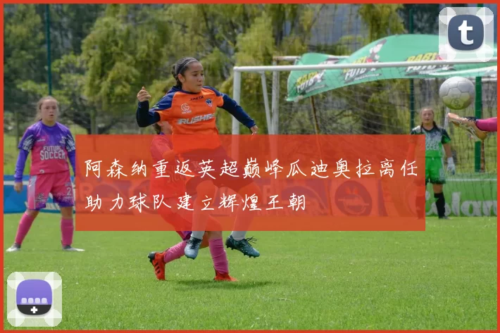 阿森纳重返英超巅峰瓜迪奥拉离任助力球队建立辉煌王朝