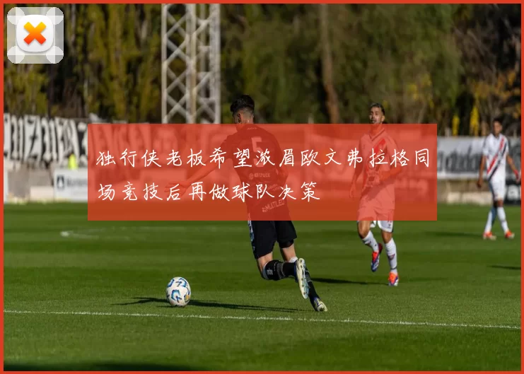 独行侠老板希望浓眉欧文弗拉格同场竞技后再做球队决策