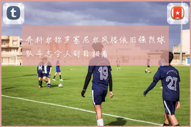 乔科尔称罗塞尼尔风格依旧强烈球队斗志令人刮目相看