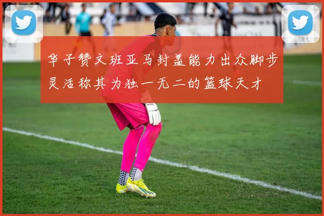 华子赞文班亚马封盖能力出众脚步灵活称其为独一无二的篮球天才