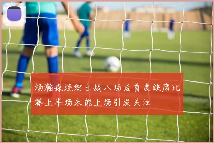杨瀚森连续出战八场后首度缺席比赛上半场未能上场引发关注