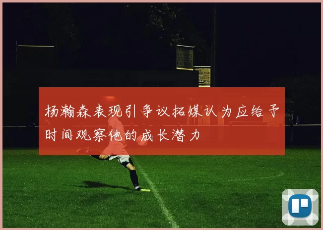 杨瀚森表现引争议拓媒认为应给予时间观察他的成长潜力