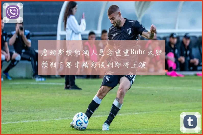 詹姆斯续约湖人悬念重重Buha大胆预测下赛季精彩谈判即将上演