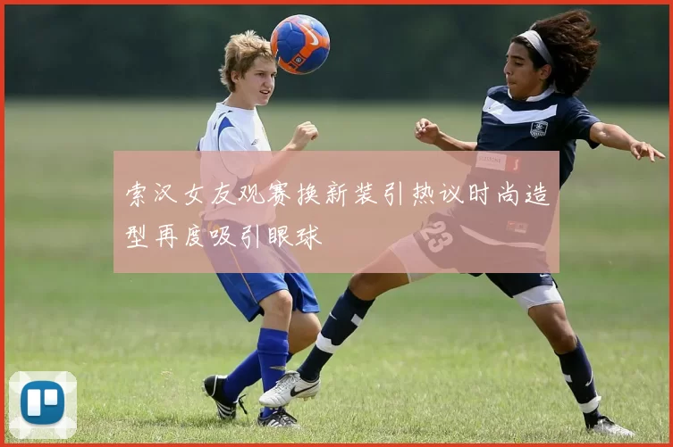索汉女友观赛换新装引热议时尚造型再度吸引眼球