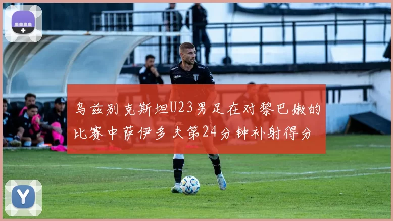 乌兹别克斯坦U23男足在对黎巴嫩的比赛中萨伊多夫第24分钟补射得分领先1-0